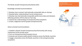 The Nordic Growth Entrepreneurship Review 2012

Knowledge-oriented recommendations

1. Develop more nuanced, internationally-comparable data on startups
2. Develop better understanding of serial entrepreneurs
3. Develop new internationally comparable performance data and indicators
reflecting activities of firms that are ‘born big
4. Improve the understanding of entrepreneurship ecosystems
5. Create a diagnostic tool for growth entrepreneurship


Action-oriented recommendations

1. Establish a Nordic Growth Entrepreneurship Partnership with strong
involvement of the private sector
2. Form an Entrepreneurship Ecosystem Forum
3. Evaluate and compare public growth initiatives across the Nordic countries
4. Engage universities across the Nordic countries in the entrepreneurship
ecosystems
                                                                                Kilde
 
