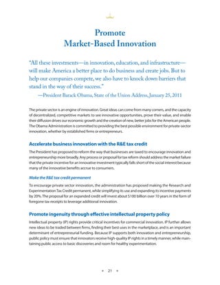 Promote
                       market-Based innovation

“All these investments—in innovation, education, and infrastructure—
will make America a better place to do business and create jobs. But to
help our companies compete, we also have to knock down barriers that
stand in the way of their success.”
     —President Barack Obama, State of the Union Address, January 25, 2011

The private sector is an engine of innovation Great ideas can come from many corners, and the capacity
of decentralized, competitive markets to see innovative opportunities, prove their value, and enable
their diffusion drives our economic growth and the creation of new, better jobs for the American people
The Obama Administration is committed to providing the best possible environment for private-sector
innovation, whether by established firms or entrepreneurs


Accelerate business innovation with the R&E tax credit
The President has proposed to reform the way that businesses are taxed to encourage innovation and
entrepreneurship more broadly Any process or proposal for tax reform should address the market failure
that the private incentive for an innovative investment typically falls short of the social interest because
many of the innovative benefits accrue to consumers

Make the R&E tax credit permanent
To encourage private sector innovation, the administration has proposed making the Research and
Experimentation Tax Credit permanent, while simplifying its use and expanding its incentive payments
by 20% The proposal for an expanded credit will invest about $100 billion over 10 years in the form of
foregone tax receipts to leverage additional innovation


Promote ingenuity through effective intellectual property policy
Intellectual property (IP) rights provide critical incentives for commercial innovation IP further allows
new ideas to be traded between firms, finding their best uses in the marketplace, and is an important
determinant of entrepreneurial funding Because IP supports both innovation and entrepreneurship,
public policy must ensure that innovators receive high-quality IP rights in a timely manner, while main-
taining public access to basic discoveries and room for healthy experimentation  




                                                ★   21 ★
 
