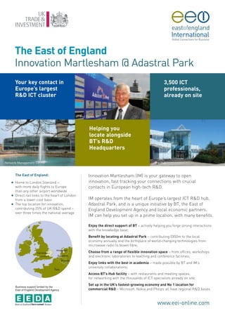 The East of England
        Innovation Martlesham @ Adastral Park
        Your key contact in                                                                              3,500 ICT
        Europe’s largest                                                                                 professionals,
        R&D ICT cluster                                                                                  already on site


                                                   Phil Dance, BT



                                                         Helping you
                                                         locate alongside
                                                         BT’s R&D
                                                         Headquarters

Network Management Centre                                                                          The Hub



        The East of England:                             Innovation Martlesham (IM) is your gateway to open
    G   Home to London Stansted –                        innovation, fast tracking your connections with crucial
        with more daily flights to Europe                contacts in European high-tech R&D.
        than any other airport worldwide
    G   Direct rail links to the heart of London
        from a lower-cost base                           IM operates from the heart of Europe’s largest ICT R&D hub,
    G   The top location for innovation,                 Adastral Park, and is a unique initiative by BT, the East of
        contributing 25% of UK R&D spend –               England Development Agency and local economic partners.
        over three times the national average
                                                         IM can help you set up in a prime location, with many benefits.

                                                         Enjoy the direct support of BT – actively helping you forge strong interactions
                                                         with the knowledge base;
                                                         Benefit by locating at Adastral Park – contributing £850m to the local
                                                         economy annually and the birthplace of world-changing technologies from
                                                         microwave radio to blown fibre;
                                                         Choose from a range of flexible innovation space – from offices, workshops
                                                         and electronic laboratories to teaching and conference facilities;
                                                         Enjoy links with the best in academia – made possible by BT and IM’s
                                                         university collaborations;
                                                         Access BT’s Hub facility – with restaurants and meeting spaces,
                                                         for networking with the thousands of ICT specialists already on site;

        Business support funded by the
                                                         Set up in the UK’s fastest-growing economy and No 1 location for
        East of England Development Agency               commercial R&D – Microsoft, Nokia and Philips all have regional R&D bases.



                                                                                                     www.eei-online.com
 