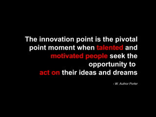 The innovation point is the pivotal point moment when  talented  and  motivated people  seek the opportunity to  act on  their ideas and dreams - W. Author Porter 