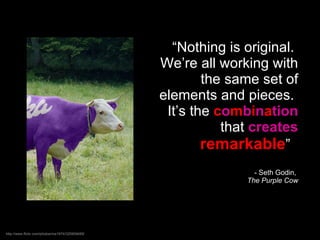 “ Nothing is original.  We’re all working with the same set of elements and pieces.  It’s the  c o m b i n a tion   that  creates   remarkable ”  - Seth Godin,  The Purple Cow http://www.flickr.com/photos/ma1974/320909485 / 