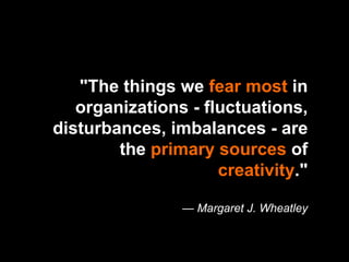 "The things we  fear most  in organizations - fluctuations, disturbances, imbalances - are the  primary sources  of  creativity ." — Margaret J. Wheatley 