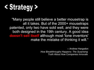 "Many people still believe a better mousetrap is all it takes. But of the 2000+ mousetraps patented, only two have sold well, and they were both designed in the 19th century. A good idea   doesn't sell itself  although most 'lone inventors' make the mistake of thinking it will.“   -- Andrew Hargadon How Breakthroughs Happens: The Surprising  Truth About How Companies Innovate  < Strategy > 