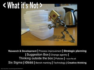 Research & Development   |  Process improvement  |   Strategic planning  |   Suggestion Box   |  Change agentry  |   Thinking outside the box  |  Policies  |   1-size-fits-all Six Sigma   |   ideas   |  Bench marking  |  Technology  | Creative thinking http://www.flickr.com/photos/garrettc/58076017/ < What it's Not > 