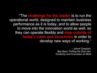 "The  challenge for the leader  is to run the operational world, designed to maintain business performance as it is today, and to allow people to move into the innovation world as well, so they can operate flexibly and  step outside of today's rules and structures  in order to develop new ways of working.“ -- Jonne Cesarani  Big Ideas: Putting the Zest Into  Creativity and Innovation at Work 