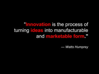 " Innovation  is the process of turning  ideas  into manufacturable and  marketable form ." — Watts Humprey 