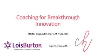 Coaching for Breakthrough
Innovation
Master class outline for ILM 7 Coaches
In partnership with
 