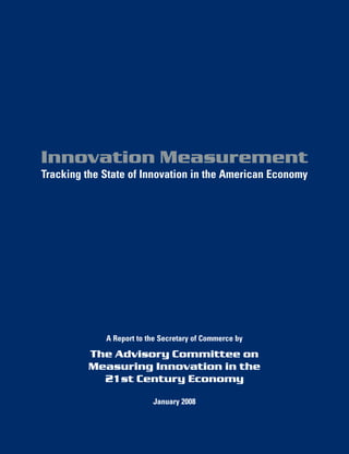 Innovation Measurement
Tracking the State of Innovation in the American Economy




             A Report to the Secretary of Commerce by

         The Advisory Committee on
         Measuring Innovation in the
           21st Century Economy

                          January 2008
 