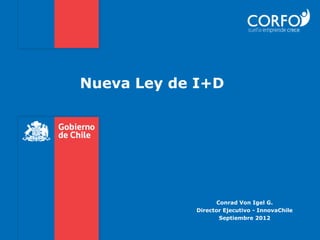 Nueva Ley de I+D




                  Conrad Von Igel G.
            Director Ejecutivo - InnovaChile
                   Septiembre 2012
 