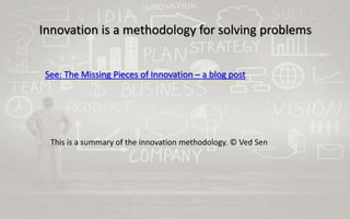 Innovation is a methodology for solving problems
See: The Missing Pieces of Innovation – a blog post
This is a summary of the innovation methodology. © Ved Sen
 
