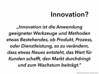 „Innovation ist die Anwendung
geeigneter Werkzeuge und Methoden
etwas Bestehendes, ob Produkt, Prozess,
oder Dienstleistung, so zu verändern,
dass etwas Neues entsteht, das Wert für
Kunden schafft, den Markt durchdringt
und zum Wachstum beiträgt.“
Innovation?
©InnovationLabs.Berlin, Cyoneer GmbH
 