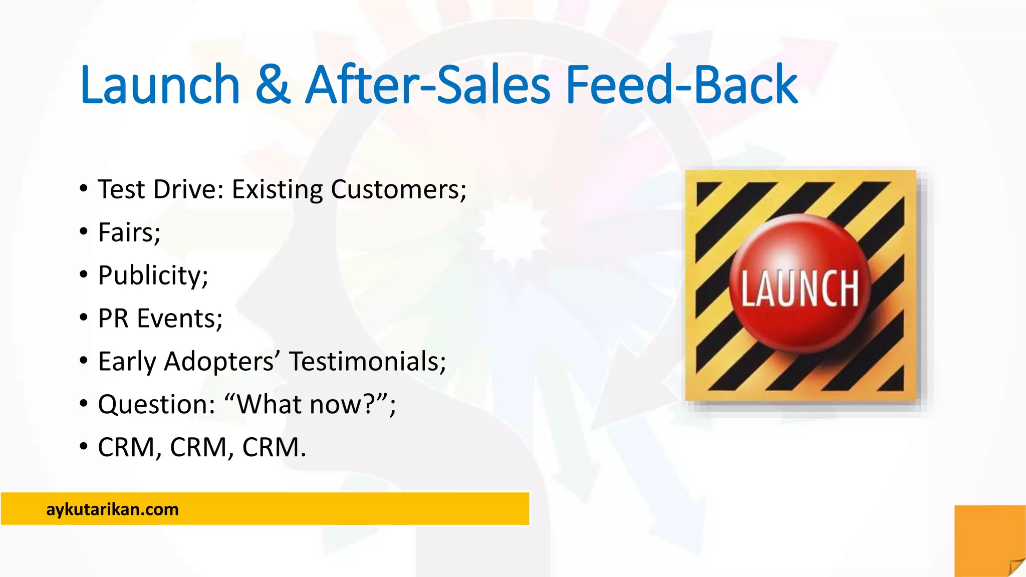 aykutarikan.com
Launch & After-Sales Feed-Back
• Test Drive: Existing Customers;
• Fairs;
• Publicity;
• PR Events;
• Early Adopters’ Testimonials;
• Question: “What now?”;
• CRM, CRM, CRM.
 