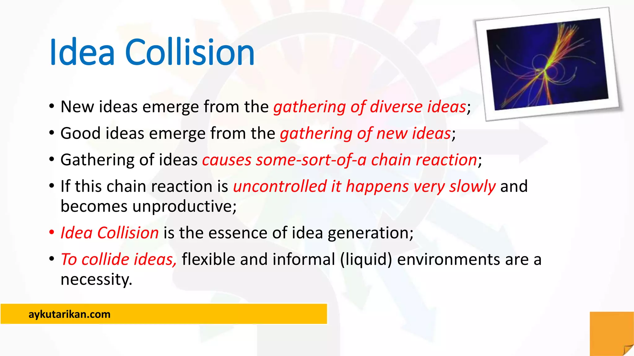 aykutarikan.com
Idea Collision
• New ideas emerge from the gathering of diverse ideas;
• Good ideas emerge from the gathering of new ideas;
• Gathering of ideas causes some-sort-of-a chain reaction;
• If this chain reaction is uncontrolled it happens very slowly and
becomes unproductive;
• Idea Collision is the essence of idea generation;
• To collide ideas, flexible and informal (liquid) environments are a
necessity.
 
