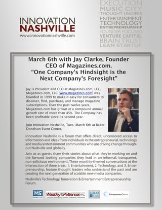 March 6th with Jay Clarke, Founder
      CEO of Magazines.com.
  “One Company's Hindsight is the
    Next Company's Foresight”
Jay is President and CEO at Magazines.com, LLC.
Magazines.com, LLC (www.magazines.com) was
founded in 1999 to make it easy for consumers to
discover, ﬁnd, purchase, and manage magazine
subscriptions. Over the past twelve years,
Magazines.com has grown at a compound annual
growth rate of more than 45%. The Company has
been proﬁtable since its second year.

Join Innovation Nashville, Tues, March 6th at Baker
Donelson Event Center.
 