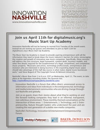 Join us April 11th for digitalmusic.org’s
           Music Start Up Academy
Innovation Nashville will not be having its normal First Tuesday of the month event.
Instead we are inviting our guests and attendees to join us April 11th for
digitalmusic.org’s Music Start Up Academy.

The Music Start Up Academy is meant to provide aspiring entrepreneurs with all the
information they need to break down the music industry’s barriers for entry, encouraging
the creation and growth of innovative new music companies. Speciﬁcally, these sessions
will address the core structure, legal framework, content deals, business models, and
other ﬁne details required for the establishment of a legal, streamlined, and competitive
music property. "Musicians and artists, technology professionals, entrepreneurs and
investors who are interested in doing business in the expanding digital music space
should take advantage of this half day course in what makes digital music businesses
work," said Steve Bogard of The Copyright Forum At Belmont University.

Nashville’s Music Row from 1 to 6 p.m. CDT on Wednesday, April 11. The event, to take
place at the legendary recording studio, the Quonset Hut.
http://nashvillemusicstartupacademy.eventbrite.com/
 