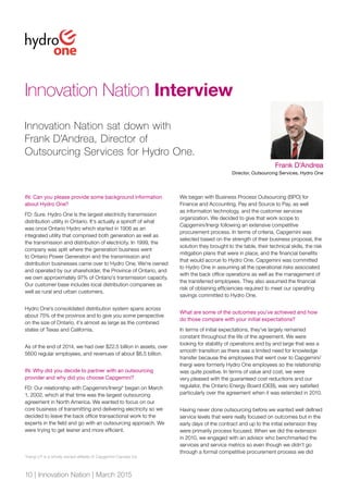 10 | Innovation Nation | March 2015
Innovation Nation Interview
IN: Can you please provide some background information
about Hydro One?
FD: Sure. Hydro One is the largest electricity transmission
distribution utility in Ontario. It’s actually a spinoff of what
was once Ontario Hydro which started in 1906 as an
integrated utility that comprised both generation as well as
the transmission and distribution of electricity. In 1999, the
company was split where the generation business went
to Ontario Power Generation and the transmission and
distribution businesses came over to Hydro One. We’re owned
and operated by our shareholder, the Province of Ontario, and
we own approximately 97% of Ontario’s transmission capacity.
Our customer base includes local distribution companies as
well as rural and urban customers.
Hydro One’s consolidated distribution system spans across
about 75% of the province and to give you some perspective
on the size of Ontario, it’s almost as large as the combined
states of Texas and California.
As of the end of 2014, we had over $22.5 billion in assets, over
5600 regular employees, and revenues of about $6.5 billion.
IN: Why did you decide to partner with an outsourcing
provider and why did you choose Capgemini?
FD: Our relationship with Capgemini/Inergi* began on March
1, 2002, which at that time was the largest outsourcing
agreement in North America. We wanted to focus on our
core business of transmitting and delivering electricity so we
decided to leave the back office transactional work to the
experts in the field and go with an outsourcing approach. We
were trying to get leaner and more efficient.
We began with Business Process Outsourcing (BPO) for
Finance and Accounting, Pay and Source to Pay, as well
as information technology, and the customer services
organization. We decided to give that work scope to
Capgemini/Inergi following an extensive competitive
procurement process. In terms of criteria, Capgemini was
selected based on the strength of their business proposal, the
solution they brought to the table, their technical skills, the risk
mitigation plans that were in place, and the financial benefits
that would accrue to Hydro One. Capgemini was committed
to Hydro One in assuming all the operational risks associated
with the back office operations as well as the management of
the transferred employees. They also assumed the financial
risk of obtaining efficiencies required to meet our operating
savings committed to Hydro One.
What are some of the outcomes you’ve achieved and how
do those compare with your initial expectations?
In terms of initial expectations, they’ve largely remained
constant throughout the life of the agreement. We were
looking for stability of operations and by and large that was a
smooth transition as there was a limited need for knowledge
transfer because the employees that went over to Capgemini/
Inergi were formerly Hydro One employees so the relationship
was quite positive. In terms of value and cost, we were
very pleased with the guaranteed cost reductions and our
regulator, the Ontario Energy Board (OEB), was very satisfied
particularly over the agreement when it was extended in 2010.
Having never done outsourcing before we wanted well defined
service levels that were really focused on outcomes but in the
early days of the contract and up to the initial extension they
were primarily process focused. When we did the extension
in 2010, we engaged with an advisor who benchmarked the
services and service metrics so even though we didn’t go
through a formal competitive procurement process we did
Frank D’Andrea
Director, Outsourcing Services, Hydro One
Innovation Nation sat down with
Frank D’Andrea, Director of
Outsourcing Services for Hydro One.
*Inergi LP is a wholly owned affiliate of Capgemini Canada Inc.
 