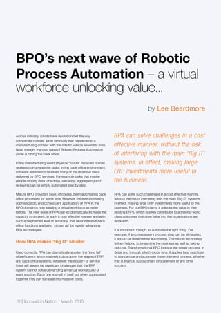 Across industry, robots have revolutionized the way
companies operate. Most famously that happened in a
manufacturing context with the robotic vehicle assembly lines.
Now, though, the next wave of Robotic Process Automation
(RPA) is hitting the back office.
In the manufacturing world physical “robots” replaced human
workers doing repetitive tasks; in the back office environment,
software automation replaces many of the repetitive tasks
delivered by BPO services. For example tasks that involve
people moving data, checking, validating, aggregating and
re-keying can be simply automated step by step.
Mature BPO providers have, of course, been automating back
office processes for some time. However the ever-increasing
sophistication, and consequent application, of RPA in the
BPO domain is now swelling a virtual workforce as never
before. The new wave of RPA can so dramatically increase the
capacity to do work, in such a cost effective manner and with
such a heightened level of accuracy, that labor intensive back
office functions are being ‘picked up’ by rapidly advancing
RPA technologies.
How RPA makes ‘Big IT’ smaller
Used correctly, RPA can dramatically shorten the ‘long tail’
of inefficiency which routinely builds up on the edges of ERP
and back office systems. Whatever the industry or service
there will always be significant challenges that the ERP
system cannot solve demanding a manual workaround or
point solution. Each one is small in itself but when aggregated
together they can translate into massive costs.
RPA can solve such challenges in a cost effective manner,
without the risk of interfering with the main ‘Big IT’ systems.
In effect, making large ERP investments more useful to the
business. For our BPO clients it unlocks the value in their
existing ERPs, which is a key contributor to achieving world
class outcomes that drive value into the organizations we
work with.
It is important, though, to automate the right thing. For
example, if an unnecessary process step can be eliminated,
it should be done before automating. The robotic technology
is then helping to streamline the business as well as taking
out cost. Transformational BPO looks at the whole process, in
detail and through a technology lens. It applies best practices
to standardize and automate the end-to-end process, whether
that is finance, supply chain, procurement or any other
function.
BPO’s next wave of Robotic
Process Automation – a virtual
workforce unlocking value...
RPA can solve challenges in a cost
effective manner, without the risk
of interfering with the main ‘Big IT’
systems. In effect, making large
ERP investments more useful to
the business.
by Lee Beardmore
12 | Innovation Nation | March 2015
 