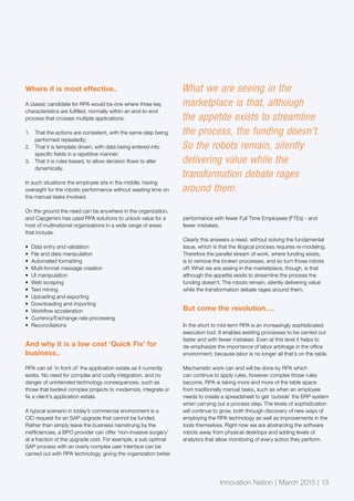 Innovation Nation | March 2015 | 13
Where it is most effective..
A classic candidate for RPA would be one where three key
characteristics are fulfilled, normally within an end-to-end
process that crosses multiple applications:
1.	 That the actions are consistent, with the same step being
performed repeatedly;
2.	 That it is template driven, with data being entered into
specific fields in a repetitive manner;
3.	 That it is rules-based, to allow decision flows to alter
dynamically.
In such situations the employee sits in the middle, having
oversight for the robotic performance without wasting time on
the manual tasks involved.
On the ground the need can be anywhere in the organization,
and Capgemini has used RPA solutions to unlock value for a
host of multinational organizations in a wide range of areas
that include:
•	 Data entry and validation
•	 File and data manipulation
•	 Automated formatting
•	 Multi-format message creation
•	 UI manipulation
•	 Web scraping
•	 Text mining
•	 Uploading and exporting
•	 Downloading and importing
•	 Workflow acceleration
•	 Currency/Exchange rate processing
•	 Reconciliations
And why it is a low cost ‘Quick Fix’ for
business..
RPA can sit ‘in front of’ the application estate as it currently
exists. No need for complex and costly integration, and no
danger of unintended technology consequences, such as
those that bedevil complex projects to modernize, integrate or
fix a client’s application estate.
A typical scenario in today’s commercial environment is a
CIO request for an SAP upgrade that cannot be funded.
Rather than simply leave the business hamstrung by the
inefficiencies, a BPO provider can offer ‘non-invasive surgery’
at a fraction of the upgrade cost. For example, a sub optimal
SAP process with an overly complex user interface can be
carried out with RPA technology, giving the organization better
performance with fewer Full Time Employees (FTEs) - and
fewer mistakes.
Clearly this answers a need, without solving the fundamental
issue, which is that the illogical process requires re-modeling.
Therefore the parallel stream of work, where funding exists,
is to remove the broken processes, and so turn those robots
off. What we are seeing in the marketplace, though, is that
although the appetite exists to streamline the process the
funding doesn’t. The robots remain, silently delivering value
while the transformation debate rages around them.
But come the revolution….
In the short to mid-term RPA is an increasingly sophisticated
execution tool. It enables existing processes to be carried out
faster and with fewer mistakes. Even at this level it helps to
de-emphasize the importance of labor arbitrage in the office
environment, because labor is no longer all that’s on the table.
Mechanistic work can and will be done by RPA which
can continue to apply rules, however complex those rules
become. RPA is taking more and more of the table space
from traditionally manual tasks, such as when an employee
needs to create a spreadsheet to get ‘outside’ the ERP system
when carrying out a process step. The levels of sophistication
will continue to grow, both through discovery of new ways of
employing the RPA technology as well as improvements in the
tools themselves. Right now we are abstracting the software
robots away from physical desktops and adding levels of
analytics that allow monitoring of every action they perform.
Innovation Nation | March 2015 | 13
What we are seeing in the
marketplace is that, although
the appetite exists to streamline
the process, the funding doesn’t.
So the robots remain, silently
delivering value while the
transformation debate rages
around them.
 