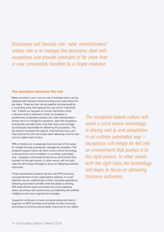 14 | Innovation Nation | March 2015
The exception becomes the rule
Below we show a very common set of activities which can be
replaced with software robots providing point automations for
key tasks. These are then strung together (orchestrated) by
a controlling entity that replaces the user as the “interaction
hub”. It feeds out requests for human intervention when
a decision point is reached or when an exception is
experienced. Employees develop into “uber administrators”
whose role is to manage the decisions, deal with exceptions
and provide oversight of far more than they could manage
as individuals responsible for delivering the processes. The
net result is increased throughput, improved accuracy, and
improved control with the human labor delivering more for less
and at a higher level of value.
RPA is therefore an increasingly important part of the recipe
for straight through processing, managed by exception. The
exception-based culture will reach a point where technology
is driving end-to-end completion in an entirely automated
way – exceptions will simply be fed into an environment that
pushes it to the right person. In other words, with the right
rules the technology will begin to focus on delivering business
outcomes.
Those sophisticated systems will then see RPA becoming
a crucial element of how organizations address, in a cost
effective manner, inefficiencies of their corporate applications,
delivering automation benefits while the estate is evolving.
RPA itself will then grow and evolve into more subjective
areas, becoming more autonomous and blending with artificial
intelligence and more cognitive technologies.
Capgemini continues to invest and apply advanced tools to
augment our BPO activities and harness the fast-improving
technology to continue driving better outcomes for our clients.
The exception-based culture will
reach a point where technology
is driving end to end completion
in an entirely automated way –
exceptions will simply be fed into
an environment that pushes it to
the right person. In other words,
with the right rules the technology
will begin to focus on delivering
business outcomes.
Employees will develop into “uber administrators”
whose role is to manage the decisions, deal with
exceptions and provide oversight of far more than
is now conceivably handled by a single resource.
 