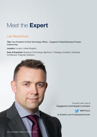Meet the Expert
Lee Beardmore
Title: Vice President & Chief Technology Officer - Capgemini Global Business Process
Outsourcing
Location: London, United Kingdom
Area of Expertise: Business & Technology Alignment, IT Strategy, Innovation, Enterprise
Architecture, Pragmatic Solutions
16 | Innovation Nation | March 2015
Connect with Lee at
Capgemini.com/expert-connect
@BPOTech
uk.linkedin.com/in/leebeardmore/en
 
