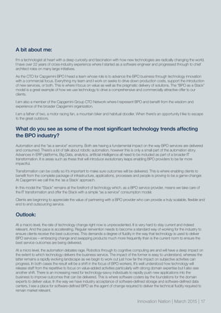 Innovation Nation | March 2015 | 17
A bit about me:
I’m a technologist at heart with a deep curiosity and fascination with how new technologies are radically changing the world.
I have over 22 years of cross-industry experience where I started as a software engineer and progressed through to chief
architect roles on many large initiatives.
As the CTO for Capgemini BPO I head a team whose role is to advance the BPO business through technology innovation
with a commercial focus. Everything my team and I work on seeks to drive down production costs, support the introduction
of new services, or both. This is where I focus on value as well as the pragmatic delivery of solutions. The “BPO as a Stack”
model is a great example of how we use technology to drive a comprehensive and commercially attractive offer to our
clients.
I am also a member of the Capgemini Group CTO Network where I represent BPO and benefit from the wisdom and
experience of the broader Capgemini organization.
I am a father of two, a motor racing fan, a mountain biker and habitual doodler. When there’s an opportunity I like to escape
to the great outdoors.
What do you see as some of the most significant technology trends affecting
the BPO industry?
Automation and the “as a service” economy. Both are having a fundamental impact on the way BPO services are delivered
and consumed. There’s a lot of talk about robotic automation, however this is only a small part of the automation story.
Advances in ERP platforms, Big Data, analytics, artificial intelligence all need to be included as part of a broader IT
transformation. It is areas such as these that will introduce evolutionary leaps enabling BPO providers to be far more
impactful.
Transformation can be costly so it’s important to make sure outcomes will be delivered. This is where enabling clients to
benefit from the complete package of infrastructure, applications, processes and people is proving to be a game-changer.
At Capgemini we call this the ‘as a Stack’ approach.
In this model the “Stack” remains at the forefront of technology which, as a BPO service provider, means we take care of
the IT transformation and offer the Stack with a simple “as a service” consumption model.
Clients are beginning to appreciate the value of partnering with a BPO provider who can provide a truly scalable, flexible and
end to end outsourcing service.
Outlook:
At a macro level, the rate of technology change right now is unprecedented. It is very hard to stay current and indeed
relevant. And the pace is accelerating. Regular reinvention needs to become a standard way of working for the industry to
ensure clients receive the best outcomes. This demands a degree of fluidity in the way that technology is used to deliver
BPO services – embracing change and swapping products much more frequently than is the current norm to ensure the
best service outcomes are being delivered.
At a micro level, the automation debates rage. Robotics through to cognitive computing are and will have a deep impact on
the extent to which technology delivers the business service. The impact of the former is easy to understand, whereas the
latter remains a rapidly evolving landscape as we begin to work out just how far the impact on subjective activities can
progress. In both cases the result will be a shift in the focus of BPO workers. It’s well understood how technology will
release staff from the repetitive to focus on value-added activities particularly with strong domain expertise but I also see
another shift. There is an increasing need for technology-savvy individuals to rapidly push new applications into the
business to improve outcomes that can be delivered. This is where software coders lay the foundations for the domain
experts to deliver value. In the way we have industry acceptance of software-defined storage and software-defined data
centers, I see a place for software-defined BPO as the agent of change required to deliver the technical fluidity required to
remain market relevant.
 