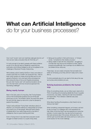 How much ‘human’ work can machines really get done for us?
Can we ever make computers that will ‘think like us’?
I’m lucky enough to be able to grapple with these problems
as part of my day job here at Capgemini, exploring how
automation and Artificial Intelligence (AI) can be applied to the
challenges of Business Process Outsourcing.
We’re already used to seeing robotics in many core areas of
industry (just think of a modern car production line – they’ve
been using robotics en masse since the 80s) and it’s now
gained a foothold in non-core back-office processes too
(think along the lines of Accounts Payable processing).
But just what ‘human stuff’ will machines be able to do for
us in the near future, and how should we approach this
fascinating challenge?
Being nearly human
Back in the early years of computing, Alan Turing foresaw
some of the fundamental questions around AI that still
preoccupy us now. The Imitation Game, the recent film about
his work and life, takes its name from a test he devised to
explore the problem.
Today’s well-publicised ‘Turing Tests’ still attract plenty of
attention, as computers attempt to masquerade as humans
and outwit a jury of real people. Although there’s plenty
of debate about how useful these are as a true test of
intelligence, they’re a good starting point here.
Even in Turing’s time it was clear that computers would
struggle to imitate humans in a couple of key areas:
•	 Being just too perfect in their performance – in Turing’s
words, “unmasked by their deadly accuracy”.
•	 Being unable to deal with the unexpected – struggling to
innovate their way beyond the limitations of their original
programming (although, this is perhaps not so different to a
low-skilled human resource).
These days, we can create computers that are better and
better at mimicking us but they still don’t really work or learn
like us.
To think practically about AI, we need to think about the way
we humans solve problems at work.
Solving business problems the human
way
When it’s something simple, we can follow basic rules to fix it.
Think of inputting and processing details like those in supplier
invoices (tax, due dates, matching the right documentation
and approvals). This is already a relatively easy area
to automate.
What about handling the exceptions, when there’s not an
obvious next step?
When something unexpected happens, as humans, we tend
to ask our boss or a colleague with more experience for
help. Most of the time they’ll use that experience to solve the
problem. In some cases they may also be flummoxed and
then ask someone else. If the answer still eludes them, they
will then get round the table with others and try to ‘work out’ a
novel solution for this novel challenge.
What can Artificial Intelligence
do for your business processes?
18 | Innovation Nation | March 2015
 
