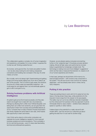 This collaboration applies a complex mix of human imagination
and experience, and applies it to a new context. I suppose this
is what we call ’thinking outside the box‘.
As humans, we’re good at this. Our brains are pattern hunters
– but we also enjoy looking for and making unexpected
connections and building new concepts in this way. It’s what
makes us human.
But crucially, we’re not always right. Experimenting and getting
things a bit wrong (while judging how much risk to take) is all
part of the process. This is a world of grey areas; the solutions
we arrive at in these cases are essentially subjective – we
could argue for and against them, but we eventually agree to
get on with it and give it a try.
Solving business problems with Artificial
Intelligence
AI systems get just as flummoxed as people, and they also
need to be taught how to deal with new circumstances.
Perhaps by allowing them a little more ‘Artificial Stupidity’ and
letting them act a little more randomly, we can give them the
opportunity to learn from success and (controlled) failures as
we do. Compare that to today’s Robotic Process Automation
that simply repeats the same tasks to set rules, which leaves
little opportunity to learn and evolve.
I don’t think we’re close to a time when computers can
replicate the human intelligence needed for more nuanced
business analysis and recommendations. This is probably a
bit of a red herring anyway – even if it does raise fascinating
technical and philosophical questions.
However, we are already seeing computers encroaching
further on the ‘subjective layer’ of business process decision
making. Almost all high-value work performed by humans
today is augmented by increasingly complex tools. The
technology is making more and more intelligent ‘suggestions’
which we then take a measured final decision on, based on all
of our human experience and intuition.
In that case, perhaps we should think of AI in terms of a
dual-pronged evolution – with humans a key component in
the system. This will soon be far more common for medical
diagnoses – and has already been done in chess, led by
Garry Kasparov.
Putting it into practice
These are exciting times to work with AI. It’s rarely far from the
news or the big screen these days, while predictions for the
long-term future range from the utopian to the apocalyptic.
The reality may turn out to be a little less dramatic (hopefully!)
but the critical point for business is that any approach must be
intrinsically linked to value creation – whether that’s reflected in
speed or quantity or other metrics.
I believe there is the potential for a really natural fit with
modern BPO. Just how we and our customers go about
getting the best from it must wait for another blog!
by Lee Beardmore
Innovation Nation | March 2015 | 19
 