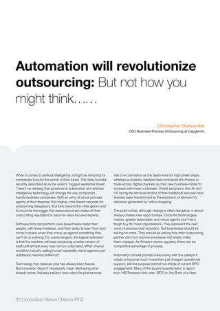 20 | Innovation Nation | March 2015
Automation will revolutionize
outsourcing: But not how you
might think……
When it comes to artificial intelligence, it might be tempting for
companies to echo the words of Elon Musk. The Tesla founder
recently described AI as the world’s ‘biggest existential threat’.
There’s no denying that advances in automation and artificial
intelligence technology will change the way companies
handle business processes. With an army of virtual process
agents at their disposal, the original, cost-based rationale for
outsourcing disappears. But look beyond the initial gloom and
AI could be the trigger that seesoutsourcers shake off their
cost-cutting reputation to become value-focused experts.
Software bots can perform rules-based tasks faster than
people, with fewer mistakes, and their ability to learn from and
mimic humans when they come up against something they
can’t do is evolving. For scaremongers, the logical extension
is that the machine will keep producing a better version of
itself until almost every task can be automated. What chance
would an industry selling human capability stand against such
unfettered machine brilliance?
Technology that replaces jobs has always been feared.
But innovation doesn’t necessarily mean destroying what
already exists. Industry insiders have cited the phenomenal
rise of e-commerce as the death knell for high street shops,
whereas successful retailers have embraced the chance to
trade across digital channels as their new business model to
connect with more customers. Postal services in the UK and
US facing the terminal decline of their traditional services have
likewise been transformed by the explosion of demand for
deliveries generated by online shopping.
The point is that, although change is often disruptive, it almost
always creates new opportunities. Once the technologies
mature, greater automation and virtual agents won’t be a
tough buy for most organisations. They represent the next
wave of process cost reduction. But businesses should be
asking for more. They should be asking how their outsourcing
partner can now improve processes not simply make
them cheaper. As Amazon shows regularly, there can be
competitive advantage in process.
Automation should provide outsourcing with the catalyst it
needs to become much more than just cheaper operational
support, still the purpose behind two-thirds of current BPO
engagement. Many of the buyers questioned in a report
from HfS Research this year, ‘BPO on the Brink of a New
Christopher Stancombe
CEO Business Process Outsourcing at Capgemini
 