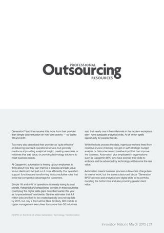 Generation’[1]
said they receive little more from their provider
than simple cost-reduction on non-core activity — so-called
‘lift and shift’.
Too many also described their provider as ‘quite effective’
at delivering standard operational service, but generally
mediocre at providing analytical insight, creating new ideas or
initiatives that add value, or providing technology solutions to
meet business needs.
At Capgemini, automation is freeing up our employees to
think about how they can improve a process and add value
to our clients and not just run it more efficiently. Our operation
support functions are transforming into consultative roles that
drive real competitive advantage for customers.
Simple ‘lift and shift’ of operations is already losing its cost
benefit. Retrained and empowered workers in these countries
could plug the digital skills gaps described earlier this year
as ‘unprecedented’ worldwide. Gartner estimates that 4.4
million jobs are likely to be created globally around big data
by 2015, but only a third will be filled. Similarly, 800 middle to
upper management executives from more than 50 industries
said that nearly one in five millennials in the modern workplace
don’t have adequate analytical skills. All of which spells
opportunity for people that do.
While the bots process the data, ingenious workers freed from
repetitive invoice checking can get on with strategic budget
analysis or data science and creative input that can improve
the business. Automation plus employees in organisations
such as Capgemini BPO who have evolved their skills to
embrace and be advanced by technology will become the real
value.
Automation means business process outsourcers charge less
for menial work, but the same outsourced labour “Generation
BPO”can now add analytical and digital skills to its portfolio,
boosting the bottom line and also providing greater client
value.
[1] BPO on the Brink of a New Generation: Technology Transformation
Innovation Nation | March 2015 | 21
 