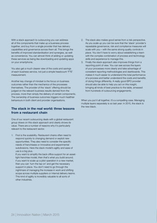 With a stack approach to outsourcing you can address
all of the components that make up a business process
together, and buy from a single provider that has delivery
capabilities and governance across them all. This brings the
benefits of improved standardisation and synergies, as well
as convenience. You can almost think of adding or updating
these services as being like downloading and updating apps
on your smartphone.
You also get a much clearer view of the costs and savings
of each business service, not just a simple headcount ‘FTE’
measurement.
Another key change of mindset is the focus on business
outcomes rather than the mechanics of the processes
themselves. The provider of the ‘stack’ offering should be
judged on the relevant business results derived from the
process, more than simply the delivery of certain components.
The ownership of business outcomes triggers much healthier
behaviours in both client and provider organisations.
The stack in the real world: three lessons
from a restaurant chain
One of our recent outsourcing deals with a global restaurant
group draws on this stack approach and clearly shows its
value. There are a number of reasons why it’s particularly
relevant to the restaurant sector.
1.	 First is the scalability. Restaurant chains often need to
respond quickly to changing demand or exploit new
opportunities. They also need to consider the specific
needs of franchisees or innovative and experimental
subdivisions. Here the stack model’s agility and ease of
use is a big plus.
If you want to simplify the back office support for an asset-
light franchise model, then that’s what you build around;
if you want to scale up a pilot operation in a new market,
then you can ‘turn the tap on’ and get the necessary
support in place. You don’t need to go through the
nightmare of managing the increase in work and shifting
scope across multiple suppliers or internal delivery teams.
This kind of agility is incredibly valuable to all sorts of
other industries.
2.	 The stack also makes good sense from a risk perspective.
As you scale up you can be sure that the ‘stack’ provider’s
repeatable governance, risk and compliance measures will
scale with you – with the same strong quality controls in
place. You don’t have to worry about establishing a team
with the complex combination of process and technology
skills and experience to manage this.
3.	 Finally the stack approach also improves things from a
reporting point of view. You can see across the layers
of your processes more clearly and take advantage of
consistent reporting methodologies and dashboards. This
makes it much easier to understand the total performance
of a process and better understand the costs and benefits
of doing things differently. A really good BPO provider
should also be able to help you act on this insight,
bringing all kinds of best practice to the table, amassed
from hundreds of outsourcing engagements.
When you put it all together, it’s a compelling case. Managing
multiple layers separately is so last year: in 2015, the stack is
the new black.
24 | Innovation Nation | March 2015
 