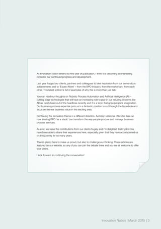 Innovation Nation | March 2015 | 3
As Innovation Nation enters its third year of publication, I think it is becoming an interesting
record of our continued progress and development.
Last year I urged our clients, partners and colleagues to take inspiration from our tremendous
achievements and to ‘Expect More’ – from the BPO industry, from the market and from each
other. This latest edition is full of examples of why this is more than just talk:
You can read our thoughts on Robotic Process Automation and Artificial Intelligence (AI) –
cutting edge technologies that will have an increasing role to play in our industry. It seems like
AI has rarely been out of the headlines recently and it is a topic that grips people’s imagination.
Our business process expertise puts us in a fantastic position to cut through the hyperbole and
focus on the real business value in this exciting area.
Continuing the innovation theme in a different direction, Andrzej Hutniczak offers his take on
how treating BPO ‘as a stack’ can transform the way people procure and manage business
process services.
As ever, we value the contributions from our clients hugely and I’m delighted that Hydro One
have been able to share their experiences here, especially given that they have accompanied us
on this journey for so many years.
There’s plenty here to make us proud, but also to challenge our thinking. These articles are
featured on our website, so any of you can join the debate there and you are all welcome to offer
your views.
I look forward to continuing the conversation!
Innovation Nation | March 2015 | 3
 