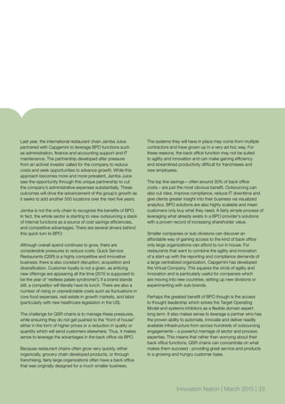 Last year, the international restaurant chain Jamba Juice
partnered with Capgemini to leverage BPO functions such
as administration, finance and accounting support and IT
maintenance. The partnership developed after pressure
from an activist investor called for the company to reduce
costs and seek opportunities to advance growth. While this
approach becomes more and more prevalent, Jamba Juice
saw the opportunity through this unique partnership to cut
the company’s administrative expenses substantially. These
outcomes will drive the advancement of the group’s growth as
it seeks to add another 500 locations over the next five years.
Jamba is not the only chain to recognize the benefits of BPO.
In fact, the whole sector is starting to view outsourcing a stack
of internal functions as a source of cost savings efficiencies,
and competitive advantages. There are several drivers behind
this quick turn to BPO:
Although overall spend continues to grow, there are
considerable pressures to reduce costs. Quick Service
Restaurants (QSR) is a highly competitive and innovative
business: there is also constant disruption, acquisition and
diversification. Customer loyalty is not a given, as enticing
new offerings are appearing all the time (2015 is supposed to
be the year of ‘restless palate syndrome!’); if a brand stands
still, a competitor will literally have its lunch. There are also a
number of rising or unpredictable costs such as fluctuations in
core food expenses, real estate in growth markets, and labor
(particularly with new healthcare legislation in the US).
The challenge for QSR chains is to manage these pressures,
while ensuring they do not get pushed to the “front of house”
either in the form of higher prices or a reduction in quality or
quantity which will send customers elsewhere. Thus, it makes
sense to leverage the advantages in the back office via BPO.
Because restaurant chains often grow very quickly, either
organically, grocery chain developed products, or through
franchising, fairly large organizations often have a back office
that was originally designed for a much smaller business.
The systems they will have in place may come from multiple
contractors and have grown up in a very ad hoc way. For
these reasons, the back office function may not be suited
to agility and innovation and can make gaining efficiency
and streamlined productivity difficult for franchisees and
new employees.
The top line savings – often around 30% of back office
costs – are just the most obvious benefit. Outsourcing can
also cut risks, improve compliance, reduce IT downtime and
give clients greater insight into their business via visualized
analytics. BPO solutions are also highly scalable and mean
customers only buy what they need. A fairly simple process of
leveraging what already exists in a BPO provider’s solutions
with a proven record of increasing shareholder value.
Smaller companies or sub-divisions can discover an
affordable way of gaining access to the kind of back office
only large organizations can afford to run in house. For
restaurants that want to combine the agility and innovation
of a start-up with the reporting and compliance demands of
a large centralized organization, Capgemini has developed
the Virtual Company. This squares the circle of agility and
innovation and is particularly useful for companies which
are moving into new countries, setting up new divisions or
experimenting with sub-brands.
Perhaps the greatest benefit of BPO though is the access
to thought leadership which solves the Target Operating
Model and systems inhibitors as a flexible domain expert
long term. It also makes sense to leverage a partner who has
the proven ability to automate, innovate and deliver readily
available infrastructure from across hundreds of outsourcing
engagements – a powerful marriage of sector and process
expertise. This means that rather than worrying about their
back office functions, QSR chains can concentrate on what
makes them succeed - providing great service and products
to a growing and hungry customer base.
Innovation Nation | March 2015 | 33
 
