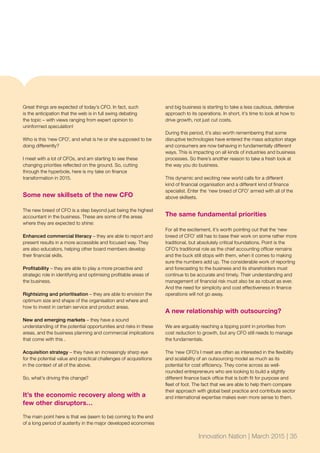 Great things are expected of today’s CFO. In fact, such
is the anticipation that the web is in full swing debating
the topic – with views ranging from expert opinion to
uninformed speculation!
Who is this ‘new CFO’, and what is he or she supposed to be
doing differently?
I meet with a lot of CFOs, and am starting to see these
changing priorities reflected on the ground. So, cutting
through the hyperbole, here is my take on finance
transformation in 2015.
Some new skillsets of the new CFO
The new breed of CFO is a step beyond just being the highest
accountant in the business. These are some of the areas
where they are expected to shine:
Enhanced commercial literacy – they are able to report and
present results in a more accessible and focused way. They
are also educators, helping other board members develop
their financial skills.
Profitability – they are able to play a more proactive and
strategic role in identifying and optimising profitable areas of
the business.
Rightsizing and prioritisation – they are able to envision the
optimum size and shape of the organisation and where and
how to invest in certain service and product areas.
New and emerging markets – they have a sound
understanding of the potential opportunities and risks in these
areas, and the business planning and commercial implications
that come with this .
Acquisition strategy – they have an increasingly sharp eye
for the potential value and practical challenges of acquisitions
in the context of all of the above.
So, what’s driving this change?
It’s the economic recovery along with a
few other disruptors…
The main point here is that we (seem to be) coming to the end
of a long period of austerity in the major developed economies
and big business is starting to take a less cautious, defensive
approach to its operations. In short, it’s time to look at how to
drive growth, not just cut costs.
During this period, it’s also worth remembering that some
disruptive technologies have entered the mass adoption stage
and consumers are now behaving in fundamentally different
ways. This is impacting on all kinds of industries and business
processes. So there’s another reason to take a fresh look at
the way you do business.
This dynamic and exciting new world calls for a different
kind of financial organisation and a different kind of finance
specialist. Enter the ‘new breed of CFO’ armed with all of the
above skillsets.
The same fundamental priorities
For all the excitement, it’s worth pointing out that the ‘new
breed of CFO’ still has to base their work on some rather more
traditional, but absolutely critical foundations. Point is the
CFO’s traditional role as the chief accounting officer remains
and the buck still stops with them, when it comes to making
sure the numbers add up. The considerable work of reporting
and forecasting to the business and its shareholders must
continue to be accurate and timely. Their understanding and
management of financial risk must also be as robust as ever.
And the need for simplicity and cost effectiveness in finance
operations will not go away.
A new relationship with outsourcing?
We are arguably reaching a tipping point in priorities from
cost reduction to growth, but any CFO still needs to manage
the fundamentals.
The ‘new CFO’s I meet are often as interested in the flexibility
and scalability of an outsourcing model as much as its
potential for cost efficiency. They come across as well-
rounded entrepreneurs who are looking to build a slightly
different finance back office that is both fit for purpose and
fleet of foot. The fact that we are able to help them compare
their approach with global best practice and contribute sector
and international expertise makes even more sense to them.
Innovation Nation | March 2015 | 35
 