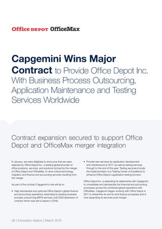 36 | Innovation Nation | March 2015
Capgemini Wins Major
Contract to Provide Office Depot Inc.
With Business Process Outsourcing,
Application Maintenance and Testing
Services Worldwide
In January, we were delighted to announce that we were
selected by Office Depot Inc., a leading global provider of
office products, services, and solutions formed by the merger
of Office Depot and OfficeMax, to drive critical technology
migration and finance and accounting services resulting from
the merger.
As part of the contract Capgemini’s role will be to:
•	 Help standardize and optimize Office Depot’s global finance
and accounting operations, extending its existing business
process outsourcing (BPO) services until 2020 (extension of
contract which was set to expire in 2016).
•	 Provide new services for application development
and maintenance to 2017, as well as testing services
through to the end of this year. Testing services include
the implementation of a Testing Center of Excellence to
enhance Office Depot’s application testing function.
Office Depot Inc. is extending its relationship with Capgemini
to consolidate and standardize the financial and accounting
processes across the combined global operations with
OfficeMax. Capgemini began working with Office Depot in
2011 to streamline its end-to-end finance processes and is
now expanding its services post-merger.
Contract expansion secured to support Office
Depot and OfficeMax merger integration
36 | Innovation Nation | March 2015
 