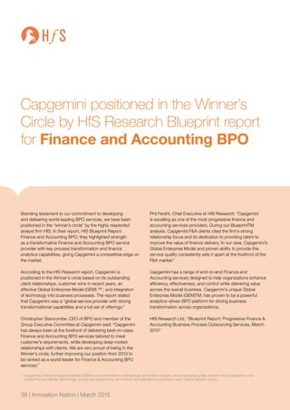 38 | Innovation Nation | March 2015
Capgemini positioned in the Winner’s
Circle by HfS Research Blueprint report
for Finance and Accounting BPO
Standing testament to our commitment to developing
and delivering world-leading BPO services, we have been
positioned in the “winner’s circle” by the highly respected
analyst firm HfS. In their report, HfS Blueprint Report:
Finance and Accounting BPO, they highlighted strength
as a transformative Finance and Accounting BPO service
provider with key process transformation and finance
analytics capabilities, giving Capgemini a competitive edge on
the market.
According to the HfS Research report, Capgemini is
positioned in the Winner’s circle based on its outstanding
client relationships, customer wins in recent years, an
effective Global Enterprise Model (GEM) TM1
, and integration
of technology into business processes. The report stated
that Capgemini was a “global service provider with strong
transformational capabilities and a full set of offerings.”
Christopher Stancombe, CEO of BPO and member of the
Group Executive Committee at Capgemini said: “Capgemini
has always been at the forefront of delivering best–in–class
Finance and Accounting BPO services tailored to meet
customer’s requirements, while developing deep-rooted
relationships with clients. We are very proud of being in the
Winner’s circle, further improving our position from 2013 to
be ranked as a world leader for Finance & Accounting BPO
services.”
Phil Fersht, Chief Executive at HfS Research: “Capgemini
is excelling as one of the most progressive finance and
accounting services providers. During our BlueprintTM
analysis, Capgemini F&A clients cited the firm’s strong
relationship focus and its dedication to providing talent to
improve the value of finance delivery. In our view, Capgemini’s
Global Enterprise Model and proven ability to provide this
service quality consistently sets it apart at the forefront of the
F&A market.”
Capgemini has a range of end–to-end Finance and
Accounting services designed to help organizations enhance
efficiency, effectiveness, and control while delivering value
across the overall business. Capgemini’s unique Global
Enterprise Model (GEM)TM, has proven to be a powerful
analytics–driven BPO platform for driving business
transformation across organizations.
HfS Research Ltd.: “Blueprint Report: Progressive Finance &
Accounting Business Process Outsourcing Services, March
2015”
1	Capgemini’s Global Enterprise Model (GEM) is a transformation methodology comprised of seven, levers including grade, location and competency mix,
Global Process Model, technology, pricing and governance, all of which are calibrated according to each client’s specific needs.
38 | Innovation Nation | March 2015
 