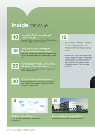For Business Process Outsourcing,
the Stack is the New Black
In fashionable outsourcing circles, it is whispered that,
“stack is the new black.”
22
Contract Lifecycle Management
When people think about analytics, they often think of
hard numbers being collected, aggregated and then
arranged in insightful ways.
30
Innovation Nation Interview with
Frank D’Andrea
Innovation Nation sat down with Frank D’Andrea, Director
of Outsourcing Services for Hydro One.
10
What can Artificial Intelligence
do for your business processes?
How much ‘human’ work can machines really get done
for us? Can we ever make computers that will ‘think like
us’?
18
Inside this Issue
12
BPO’s next wave of Robotic
Process Automation – a
virtual workforce unlocking
value...
Across industry, robots have revolutionized
the way companies operate. Most famously
that happened in a manufacturing context
with the robotic vehicle assembly lines.
Now, though, the next wave of Robotic
Process Automation (RPA) is hitting the
back office.
Centers of Excellence:
A look at some of our centers’ innovations and
achievements.
6
Center Spotlight: Nanhai, China
A glimpse into one of BPO’s key delivery locations.
8
4 | Innovation Nation | March 2015
 