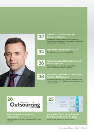 Why BPO is on the Menu for
Restaurant Chains
The sector is starting to view outsourcing a stack of
internal functions as a source of cost savings, efficiencies,
and competitive advantages.
32
Who Is the ‘New Breed of CFO’?
Great things are expected of today’s CFO.
34
Capgemini Wins Major Contract with
Office Depot Inc.
Contract expansion secured to support Office
Depot and OfficeMax merger integration.
36
Capgemini positioned in the Winner’s
Circle by HfS Research
Capgemini announced that it has been positioned in the
“Winner’s Circle” in the HfS Blueprint Report: Finance and
Accounting BPO.
38
Automation will revolutionize
Outsourcing
Christopher Stancombe, CEO of Capgemini BPO, talks
automation.
20
Capgemini’s Technology-Enabled
BPO Delivers Growth in 4 Steps
A step-by-step approach to BPO as a Stack.
25
Innovation Nation | March 2015 | 5
 