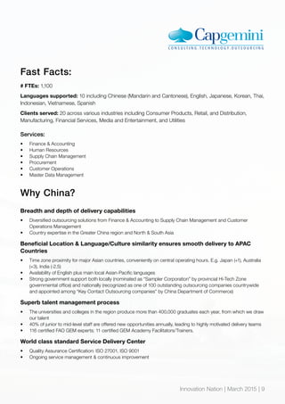 Innovation Nation | March 2015 | 9
Fast Facts:
# FTEs: 1,100
Languages supported: 10 including Chinese (Mandarin and Cantonese), English, Japanese, Korean, Thai,
Indonesian, Vietnamese, Spanish
Clients served: 20 across various industries including Consumer Products, Retail, and Distribution,
Manufacturing, Financial Services, Media and Entertainment, and Utilities
Services:
•	 Finance & Accounting
•	 Human Resources
•	 Supply Chain Management
•	 Procurement
•	 Customer Operations
•	 Master Data Management
Why China?
Breadth and depth of delivery capabilities
•	 Diversified outsourcing solutions from Finance & Accounting to Supply Chain Management and Customer
Operations Management
•	 Country expertise in the Greater China region and North & South Asia
Beneficial Location & Language/Culture similarity ensures smooth delivery to APAC
Countries
•	 Time zone proximity for major Asian countries, conveniently on central operating hours. E.g. Japan (+1), Australia
(+3), India (-2.5)
•	 Availability of English plus main local Asian-Pacific languages
•	 Strong government support both locally (nominated as “Sampler Corporation” by provincial Hi-Tech Zone
governmental office) and nationally (recognized as one of 100 outstanding outsourcing companies countrywide
and appointed among “Key Contact Outsourcing companies” by China Department of Commerce)
Superb talent management process
•	 The universities and colleges in the region produce more than 400,000 graduates each year, from which we draw
our talent
•	 40% of junior to mid-level staff are offered new opportunities annually, leading to highly motivated delivery teams
•	 116 certified FAO GEM experts; 11 certified GEM Academy Facilitators/Trainers.
World class standard Service Delivery Center
•	 Quality Assurance Certification: ISO 27001, ISO 9001
•	 Ongoing service management & continuous improvement
Innovation Nation | March 2015 | 9
 