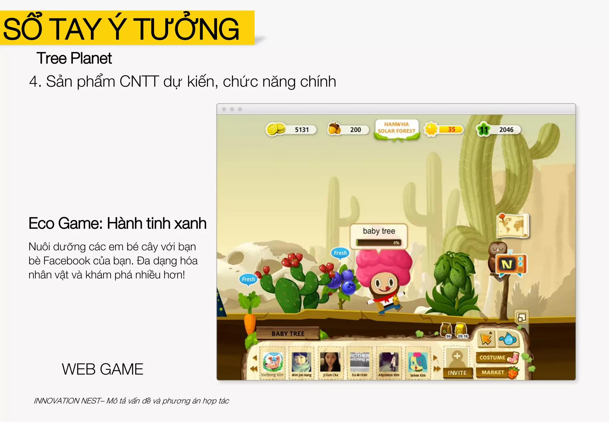 SỔ TAY Ý TƯỞNG
Tree Planet
Hành tinh xanh 3: Sự trỗi dậy của
Anh hùng Cây
Đánh bại quái vật tai họa với Anh hùng Cây.
Đưa các em bé cây đến Hàn Quốc, Trung
Quốc, Thái Lan và Ấn Độ.
Hành tinh xanh 2: Tâm hồn của
Rừng
Nuôi dưỡng những em bé cây và đưa
chúng đến khu rừng!
GAME MOBILE
4. Sản phẩm CNTT dự kiến, chức năng chính
INNOVATION NEST– Mô tả vấn đề và phương án hợp tác
 