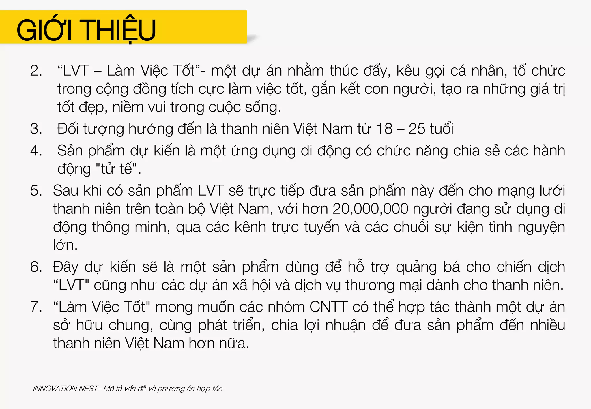 GIỚI THIỆU
Bản Mô tả Vấn đề và Phương án hợp tác cần trả lời được các câu hỏi sau:
1. Mô tả vấn đề (nguyên nhân, thực trạng, lí do chọn dự án…)
2. Tổng quan dự án (mục tiêu, tầm nhìn, sứ mệnh…)
3. Đối tượng mục tiêu (số lượng, lứa tuổi, địa lí…)
4. Sản phẩm CNTT dự kiến, chức năng chính
5. Định hướng triển khai phân phối và thử nghiệm sản phẩm
(nguồn lực về con người, chi phí đầu tư cho sản phẩm, thời gian…)
6. Thành tựu kì vọng đạt được khi có sản phẩm
7. Phương án hợp tác với nhóm CNTT (kinh nghiệm hợp tác trong quá khứ và
kì vọng tìm kiếm nhóm CNTT trong dự án)
Ví dụ:
1. Hiện nay, xã hội tràn ngập nhiều thông tin tiêu cực, con người ít cảm nhận
về những điều tốt đẹp mà đánh giá sự việc theo cách tiêu cực hơn.
INNOVATION NEST– Mô tả vấn đề và phương án hợp tác
 