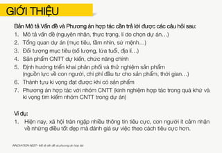 GIỚI THIỆU
INNOVATION NEST– Mô tả vấn đề và phương án hợp tác
» Tài liệu này là biên bản mẫu để các tổ chức đề xuất yêu cầu về giải pháp
CNTT
» Tài liệu cũng giới thiệu một case study về việc ứng dụng CNTT tạo ra hiệu
quả xã hội đã thành công trên thế giới – Dự án TreePlanet
» Sau khi các tổ chức hoàn thiện bản đề xuất này, HATCH! sẽ đăng tải lên các
phương tiện (forum, facebook group, database…) để nhận phản hồi (ý tưởng,
thỏa thuận hợp tác) từ cộng đồng CNTT
» HATCH! cũng như tạo cơ hội cho các tổ chức trực tiếp kết nối với các đơn vị
CNTT qua các buổi gặp mặt, sự kiện workshop, networking
» HATCH! Mong nhận được các phản hồi đề xuất trong vòng 05 ngày khi tổ
chức nhận được thông báo này, để có thể sắp xếp và hỗ trợ kết nối. Đề xuất
xin gửi về địa chỉ:
Nguyễn Thùy Trang (Ms.)
Quản lý Kết nối NGO – CNTT
trangnguyen.hatch.vn@gmail.com
 