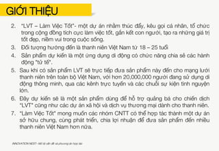 GIỚI THIỆU
Bản Mô tả Vấn đề và Phương án hợp tác cần trả lời được các câu hỏi sau:
1. Mô tả vấn đề (nguyên nhân, thực trạng, lí do chọn dự án…)
2. Tổng quan dự án (mục tiêu, tầm nhìn, sứ mệnh…)
3. Đối tượng mục tiêu (số lượng, lứa tuổi, địa lí…)
4. Sản phẩm CNTT dự kiến, chức năng chính
5. Định hướng triển khai phân phối và thử nghiệm sản phẩm
(nguồn lực về con người, chi phí đầu tư cho sản phẩm, thời gian…)
6. Thành tựu kì vọng đạt được khi có sản phẩm
7. Phương án hợp tác với nhóm CNTT (kinh nghiệm hợp tác trong quá khứ và
kì vọng tìm kiếm nhóm CNTT trong dự án)
Ví dụ:
1. Hiện nay, xã hội tràn ngập nhiều thông tin tiêu cực, con người ít cảm nhận
về những điều tốt đẹp mà đánh giá sự việc theo cách tiêu cực hơn.
INNOVATION NEST– Mô tả vấn đề và phương án hợp tác
 