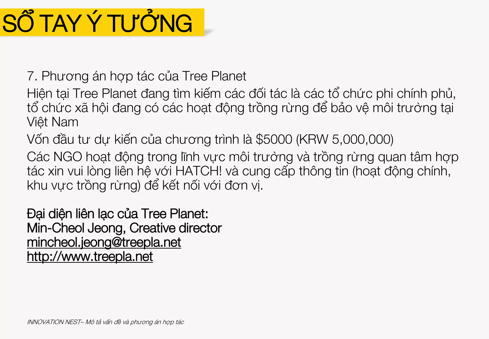 7. Phương án hợp tác của Tree Planet
Hiện tại Tree Planet đang tìm kiếm các đối tác là các tổ chức phi chính phủ,
tổ chức xã hội đang có các hoạt động trồng rừng để bảo vệ môi trường tại
Việt Nam
Vốn đầu tư dự kiến của chương trình là $5000 (KRW 5,000,000)
Các NGO hoạt động trong lĩnh vực môi trường và trồng rừng quan tâm hợp
tác xin vui lòng liên hệ với HATCH! và cung cấp thông tin (hoạt động chính,
khu vực trồng rừng) để kết nối với đơn vị.
Đại diện liên lạc của Tree Planet:
Min-Cheol Jeong, Creative director
mincheol.jeong@treepla.net
http://www.treepla.net
SỔ TAY Ý TƯỞNG
INNOVATION NEST– Mô tả vấn đề và phương án hợp tác
 