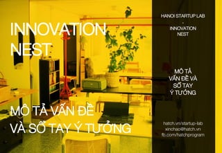 INNOVATION
NEST
MÔ TẢ VẤN ĐỀ
VÀ SỔ TAY Ý TƯỞNG
HANOI STARTUP LAB
-
INNOVATION
NEST
MÔ TẢ
VẤN ĐỀ VÀ
SỔ TAY
Ý TƯỞNG
hatch.vn...