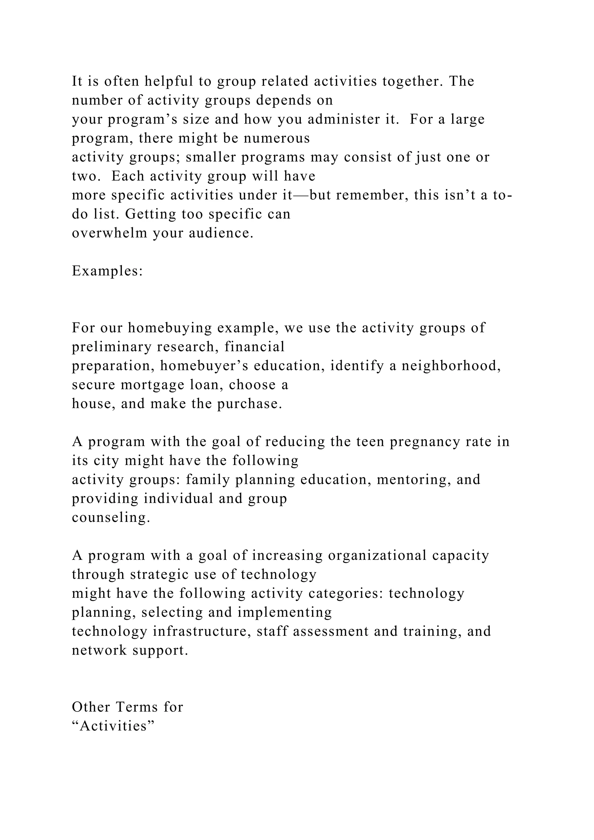 It is often helpful to group related activities together. The
number of activity groups depends on
your program’s size and how you administer it. For a large
program, there might be numerous
activity groups; smaller programs may consist of just one or
two. Each activity group will have
more specific activities under it—but remember, this isn’t a to-
do list. Getting too specific can
overwhelm your audience.
Examples:
For our homebuying example, we use the activity groups of
preliminary research, financial
preparation, homebuyer’s education, identify a neighborhood,
secure mortgage loan, choose a
house, and make the purchase.
A program with the goal of reducing the teen pregnancy rate in
its city might have the following
activity groups: family planning education, mentoring, and
providing individual and group
counseling.
A program with a goal of increasing organizational capacity
through strategic use of technology
might have the following activity categories: technology
planning, selecting and implementing
technology infrastructure, staff assessment and training, and
network support.
Other Terms for
“Activities”
 