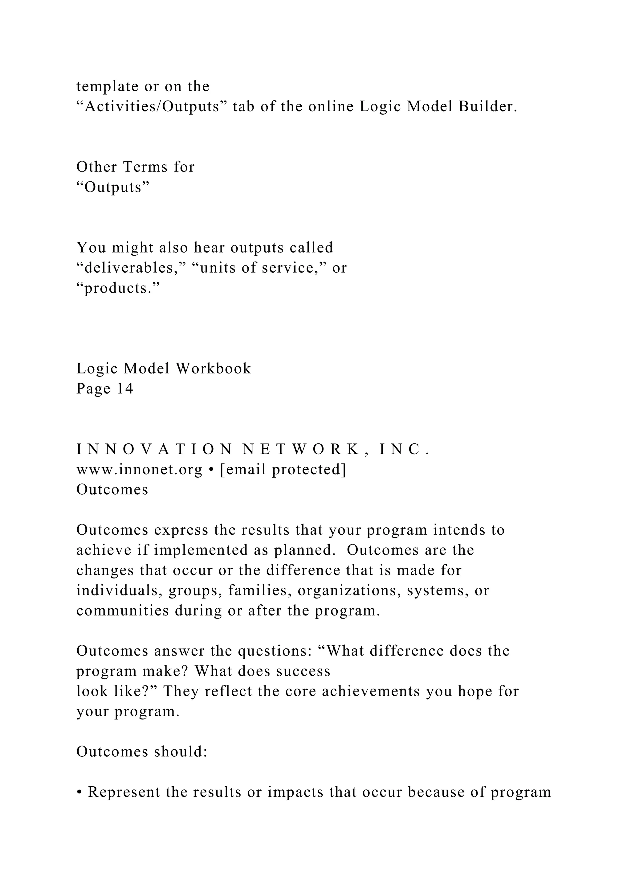 template or on the
“Activities/Outputs” tab of the online Logic Model Builder.
Other Terms for
“Outputs”
You might also hear outputs called
“deliverables,” “units of service,” or
“products.”
Logic Model Workbook
Page 14
I N N O V A T I O N N E T W O R K , I N C .
www.innonet.org • [email protected]
Outcomes
Outcomes express the results that your program intends to
achieve if implemented as planned. Outcomes are the
changes that occur or the difference that is made for
individuals, groups, families, organizations, systems, or
communities during or after the program.
Outcomes answer the questions: “What difference does the
program make? What does success
look like?” They reflect the core achievements you hope for
your program.
Outcomes should:
• Represent the results or impacts that occur because of program
 