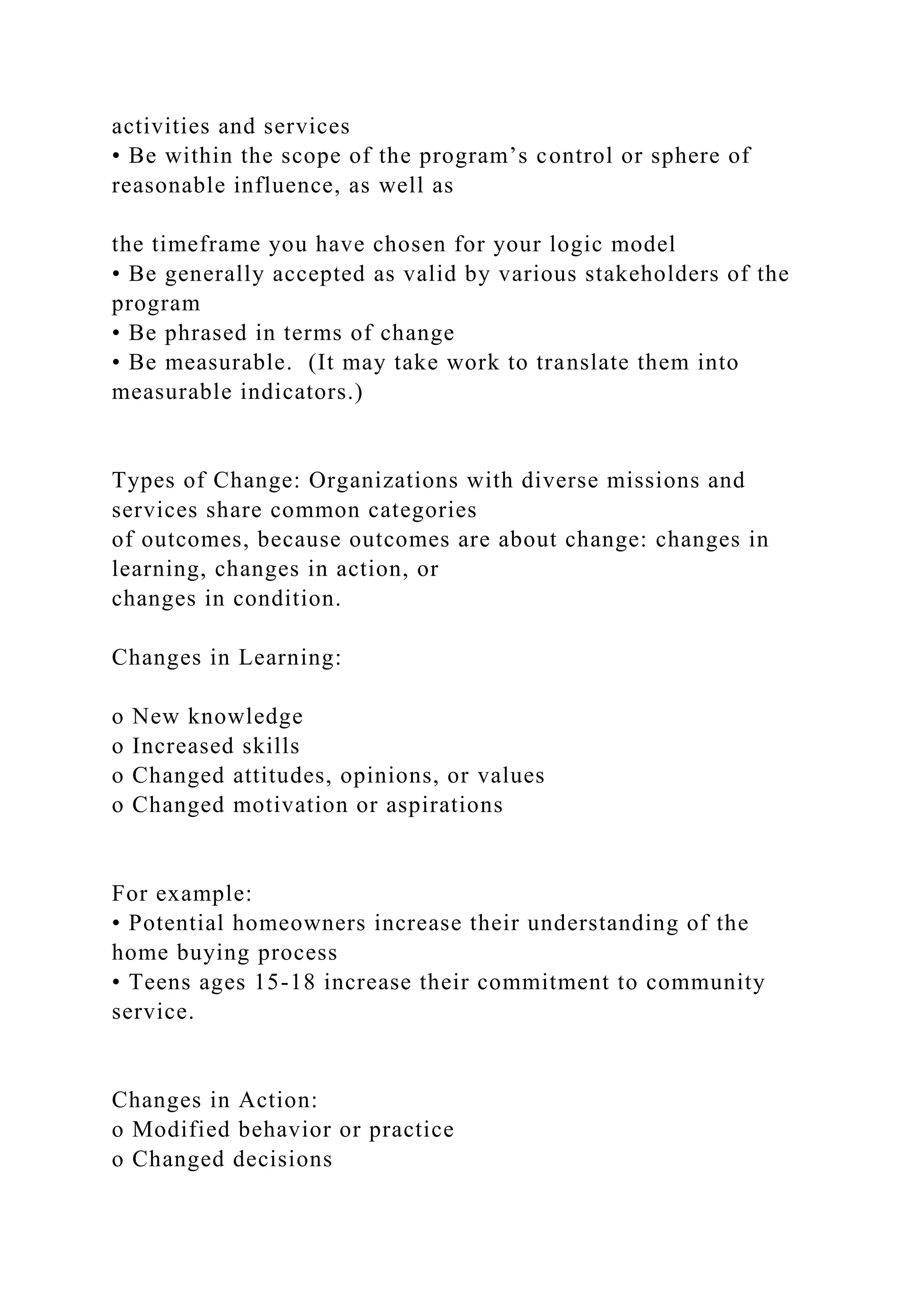 activities and services
• Be within the scope of the program’s control or sphere of
reasonable influence, as well as
the timeframe you have chosen for your logic model
• Be generally accepted as valid by various stakeholders of the
program
• Be phrased in terms of change
• Be measurable. (It may take work to translate them into
measurable indicators.)
Types of Change: Organizations with diverse missions and
services share common categories
of outcomes, because outcomes are about change: changes in
learning, changes in action, or
changes in condition.
Changes in Learning:
o New knowledge
o Increased skills
o Changed attitudes, opinions, or values
o Changed motivation or aspirations
For example:
• Potential homeowners increase their understanding of the
home buying process
• Teens ages 15-18 increase their commitment to community
service.
Changes in Action:
o Modified behavior or practice
o Changed decisions
 