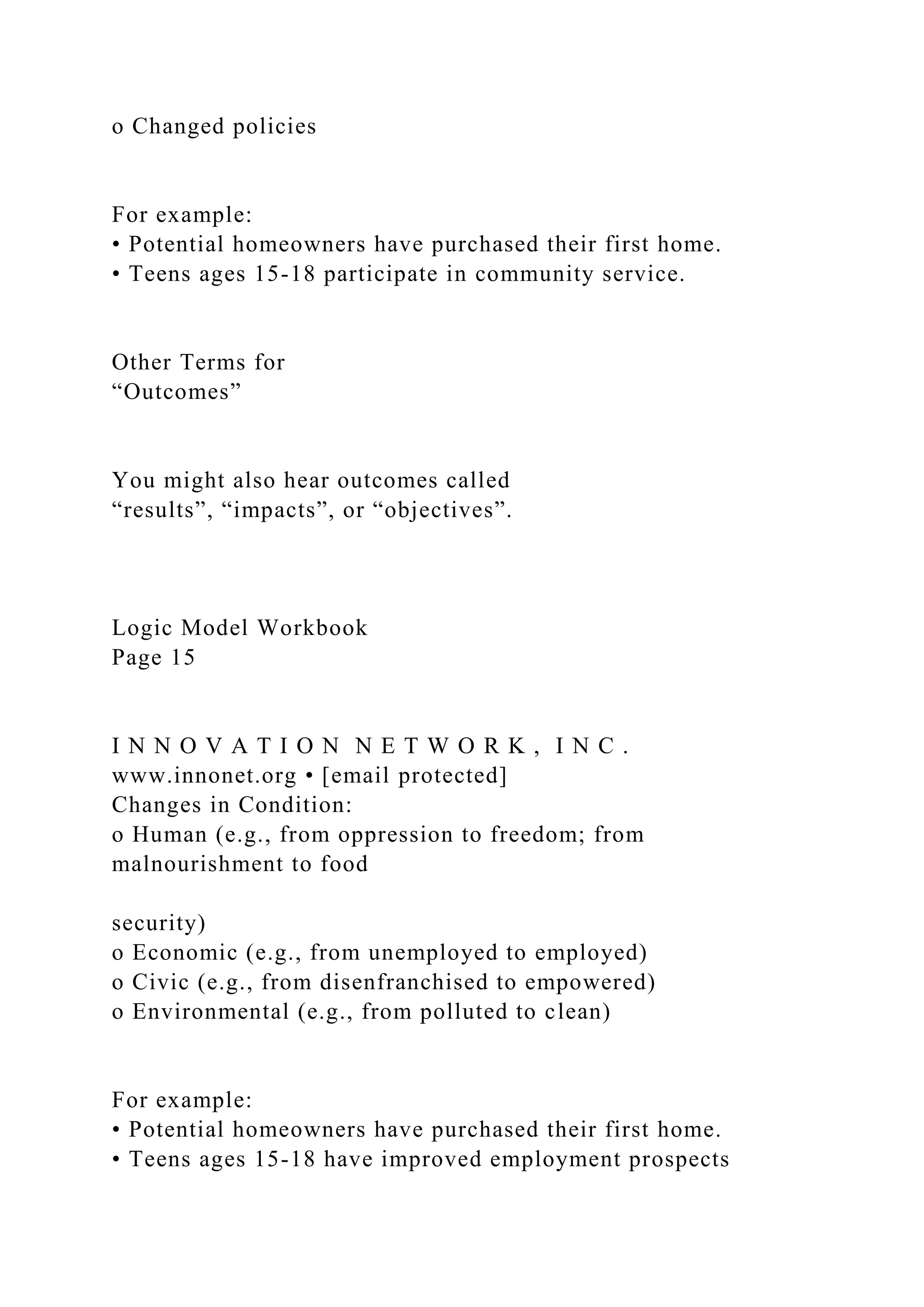 o Changed policies
For example:
• Potential homeowners have purchased their first home.
• Teens ages 15-18 participate in community service.
Other Terms for
“Outcomes”
You might also hear outcomes called
“results”, “impacts”, or “objectives”.
Logic Model Workbook
Page 15
I N N O V A T I O N N E T W O R K , I N C .
www.innonet.org • [email protected]
Changes in Condition:
o Human (e.g., from oppression to freedom; from
malnourishment to food
security)
o Economic (e.g., from unemployed to employed)
o Civic (e.g., from disenfranchised to empowered)
o Environmental (e.g., from polluted to clean)
For example:
• Potential homeowners have purchased their first home.
• Teens ages 15-18 have improved employment prospects
 
