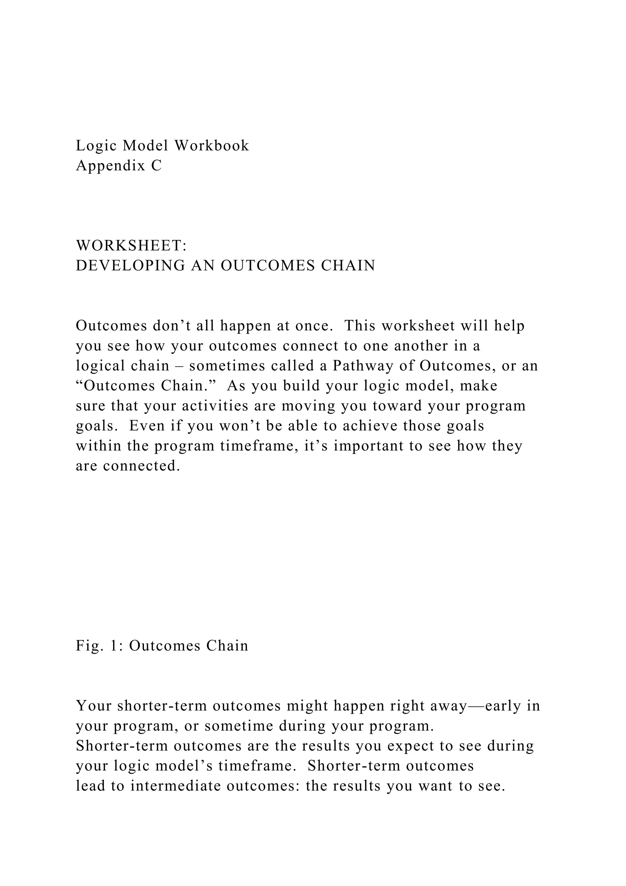 Logic Model Workbook
Appendix C
WORKSHEET:
DEVELOPING AN OUTCOMES CHAIN
Outcomes don’t all happen at once. This worksheet will help
you see how your outcomes connect to one another in a
logical chain – sometimes called a Pathway of Outcomes, or an
“Outcomes Chain.” As you build your logic model, make
sure that your activities are moving you toward your program
goals. Even if you won’t be able to achieve those goals
within the program timeframe, it’s important to see how they
are connected.
Fig. 1: Outcomes Chain
Your shorter-term outcomes might happen right away—early in
your program, or sometime during your program.
Shorter-term outcomes are the results you expect to see during
your logic model’s timeframe. Shorter-term outcomes
lead to intermediate outcomes: the results you want to see.
 
