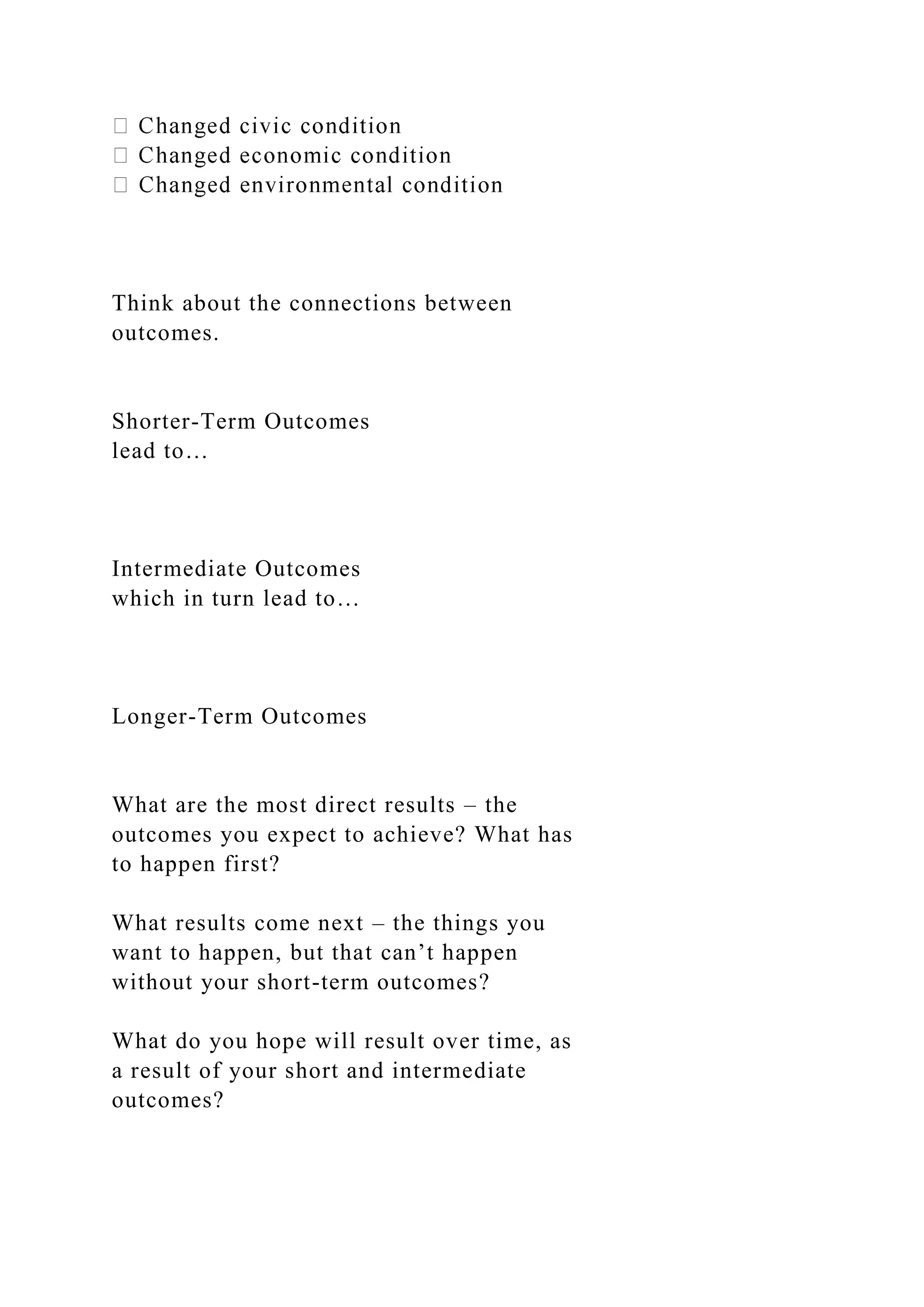 Think about the connections between
outcomes.
Shorter-Term Outcomes
lead to…
Intermediate Outcomes
which in turn lead to…
Longer-Term Outcomes
What are the most direct results – the
outcomes you expect to achieve? What has
to happen first?
What results come next – the things you
want to happen, but that can’t happen
without your short-term outcomes?
What do you hope will result over time, as
a result of your short and intermediate
outcomes?
 